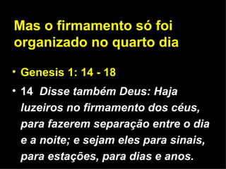 Genesis 1: 14 - 18 14   Disse também Deus: Haja luzeiros no firmamento dos céus, para fazerem separação entre o dia e a noite; e sejam eles para sinais, para estações, para dias e anos. Mas o firmamento só foi organizado no quarto dia 