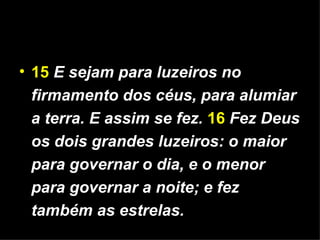 15   E sejam para luzeiros no firmamento dos céus, para alumiar a terra. E assim se fez.   16   Fez Deus os dois grandes luzeiros: o maior para governar o dia, e o menor para governar a noite; e fez também as estrelas. 