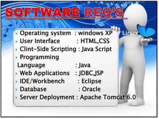  Operating system : windows XP or Linux
 User Interface : HTML,CSS
 Clint-Side Scripting : Java Script
 Programming
Language : Java
 Web Applications : JDBC,JSP
 IDE/Workbench : Eclipse
 Database : Oracle
 Server Deployment : Apache Tomcat 6.0
 