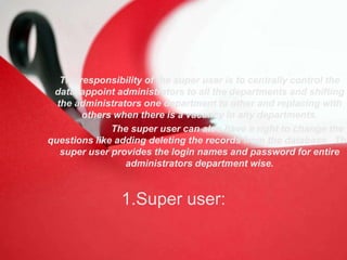 1.Super user:
The responsibility of the super user is to centrally control the
data, appoint administrators to all the departments and shifting
the administrators one department to other and replacing with
others when there is a vacancy in any departments.
The super user can also have a right to change the
questions like adding deleting the records from the database. The
super user provides the login names and password for entire
administrators department wise.
 