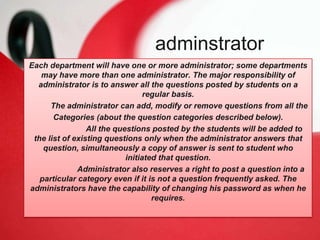 2.Administrator
Each department will have one or more administrator; some departments
may have more than one administrator. The major responsibility of
administrator is to answer all the questions posted by students on a
regular basis.
The administrator can add, modify or remove questions from all the
Categories (about the question categories described below).
All the questions posted by the students will be added to
the list of existing questions only when the administrator answers that
question, simultaneously a copy of answer is sent to student who
initiated that question.
Administrator also reserves a right to post a question into a
particular category even if it is not a question frequently asked. The
administrators have the capability of changing his password as when he
requires.
adminstrator
 