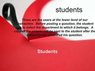 Students
These are the users at the lower level of our
abstraction. Before posting a question, the student
has to select the department to which it belongs. A
copy of the answer will be sent to the student after the
administrator answered his question.
students
 