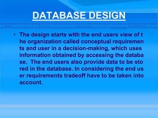 DATABASE DESIGN
• The design starts with the end users view of t
he organization called conceptual requiremen
ts and user in a decision-making, which uses
information obtained by accessing the databa
se. The end users also provide data to be sto
red in the database. In considering the end us
er requirements tradeoff have to be taken into
account.
 