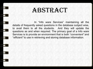 ABSTRACT
In “Info ware Services” maintaining all the
details of frequently asked questions in the database subject wise,
to avail them to all the students. And they will update the
questions as and when required. The primary goal of a Info ware
Services is to provide an environment that is both “convenient” and
“efficient” to use in retrieving and storing database information.
 