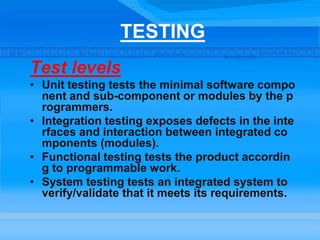TESTING
Test levels
• Unit testing tests the minimal software compo
nent and sub-component or modules by the p
rogrammers.
• Integration testing exposes defects in the inte
rfaces and interaction between integrated co
mponents (modules).
• Functional testing tests the product accordin
g to programmable work.
• System testing tests an integrated system to
verify/validate that it meets its requirements.
 