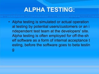 ALPHA TESTING:
• Alpha testing is simulated or actual operation
al testing by potential users/customers or an i
ndependent test team at the developers' site.
Alpha testing is often employed for off-the-sh
elf software as a form of internal acceptance t
esting, before the software goes to beta testin
g
 