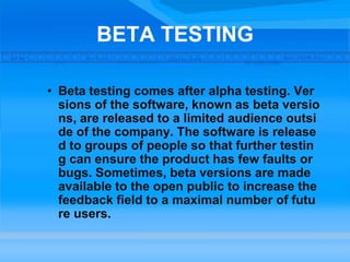 BETA TESTING
• Beta testing comes after alpha testing. Ver
sions of the software, known as beta versio
ns, are released to a limited audience outsi
de of the company. The software is release
d to groups of people so that further testin
g can ensure the product has few faults or
bugs. Sometimes, beta versions are made
available to the open public to increase the
feedback field to a maximal number of futu
re users.
 