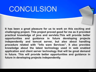 CONCULSION
It has been a great pleasure for us to work on this exciting and
challenging project. This project proved good for me as it provided
practical knowledge of java and servlets.This will provide better
opportunities and guidance in future developing projects
independently and tomcat server, but also about handling
procedure related with ”Info ware Services”. It also provides
knowledge about the latest technology used in web enabled
application and client server technology that will be great demand
in future. This will provide better opportunities and guidance in
future in developing projects independently.
 