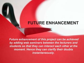 FUTURE ENHANCEMENT
Future enhancement of this project can be achieved
by adding web seminars between the lecturers and
students so that they can interact each other at the
moment. Hence they can clarify their doubts
instantaneously.
 