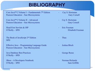 BIBLIOGRAPHY
Core Java™ 2 Volume I – Fundamentals 7th Edition - Cay S. Hortsman
Pearson Education – Sun Microsystems Gary Cornell
Core Java™ 2 Volume II – Advanced - Cay S. Hortsman
Pearson Education – Sun Microsystems Gary Cornell
Head First Servlets & JSP - Eric Freeman
O’Reilly – SPD Elisabeth Freeman
The Book of JavaScript 2nd Edition - Thau
SPD
Effective Java – Programming Language Guide - Joshua Bloch
Pearson Education – Sun Microsystems
Java Database Best Practices - George Reese
O’Reilly – SPD
JBoss – A Developers Notebook - Norman Richards
O’Reilly – SPD Sam Griffith
 