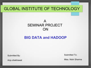 GLOBAL INSTITUTE OF TECHNOLOGY
A
SEMINAR PROJECT
ON
BIG DATA and HADOOP
Submitted By:
Anju shekhawat
Submitted To:
Miss. Nishi Sharma
 