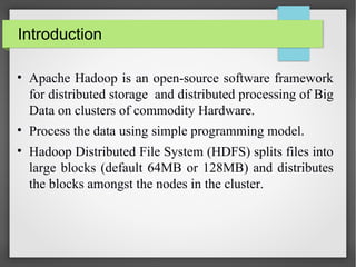 Introduction
• Apache Hadoop is an open-source software framework
for distributed storage and distributed processing of Big
Data on clusters of commodity Hardware.
• Process the data using simple programming model.
• Hadoop Distributed File System (HDFS) splits files into
large blocks (default 64MB or 128MB) and distributes
the blocks amongst the nodes in the cluster.
 