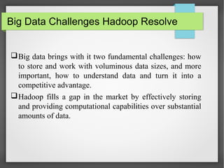 Big Data Challenges Hadoop Resolve
Big data brings with it two fundamental challenges: how
to store and work with voluminous data sizes, and more
important, how to understand data and turn it into a
competitive advantage.
Hadoop fills a gap in the market by effectively storing
and providing computational capabilities over substantial
amounts of data.
 