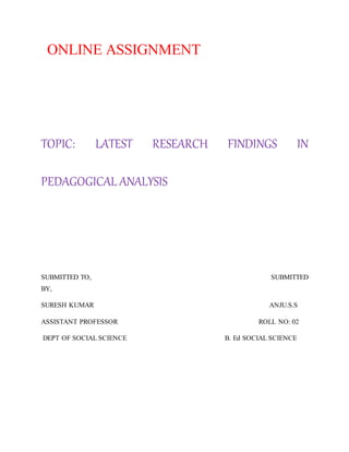 ONLINE ASSIGNMENT
TOPIC: LATEST RESEARCH FINDINGS IN
PEDAGOGICAL ANALYSIS
SUBMITTED TO, SUBMITTED
BY,
SURESH KUMAR ANJU.S.S
ASSISTANT PROFESSOR ROLL NO: 02
DEPT OF SOCIAL SCIENCE B. Ed SOCIAL SCIENCE
 