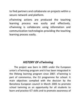 to find partners and collaborate on projects within a
secure network and platform.
eTwinning actions are produced the teaching
learning process was easily and effectively.
eTwinning is collaborate using information and
communication technologies providing the teaching
learning process easily.
HISTORY OF eTwinning
The project was born in 2005 under the European
union’s eTwinning program and it has been integrated in
the lifelong learning program since 2007. eTwinning is
part of commenius, the EU programme for school. It
main objectives complied with the decision by the
Barcelona European council in March 2005 to promote
school twinning as an opportunity for all students to
learn and practice ICT skills and to promote awareness of
 