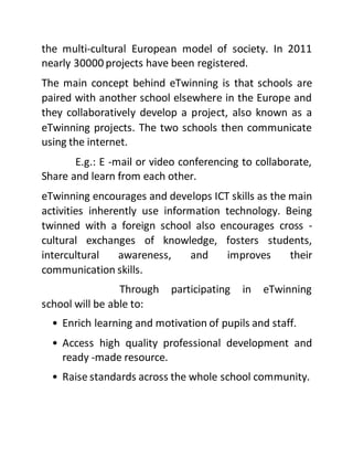 the multi-cultural European model of society. In 2011
nearly 30000 projects have been registered.
The main concept behind eTwinning is that schools are
paired with another school elsewhere in the Europe and
they collaboratively develop a project, also known as a
eTwinning projects. The two schools then communicate
using the internet.
E.g.: E -mail or video conferencing to collaborate,
Share and learn from each other.
eTwinning encourages and develops ICT skills as the main
activities inherently use information technology. Being
twinned with a foreign school also encourages cross -
cultural exchanges of knowledge, fosters students,
intercultural awareness, and improves their
communication skills.
Through participating in eTwinning
school will be able to:
• Enrich learning and motivation of pupils and staff.
• Access high quality professional development and
ready -made resource.
• Raise standards across the whole school community.
 
