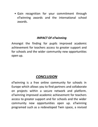 • Gain recognition for your commitment through
eTwinning awards and the international school
awards.
IMPACT OF eTwinning
Amongst the finding for pupils improved academic
achievement for teachers access to greater support and
for schools and the wider community new opportunities
open up.
CONCLUSION
eTwinning is a free online community for schools in
Europe which allows you to find partners and collaborate
on projects within a secure network and platform.
eTwinning improved academic achievement for teachers
access to greater support and for schools and the wider
community new opportunities open up. eTwinning
programed such as a redeveloped Twin space, a revised
 