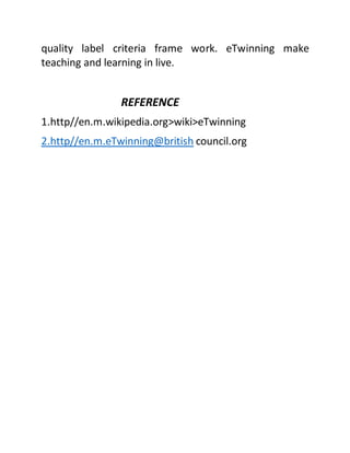 quality label criteria frame work. eTwinning make
teaching and learning in live.
REFERENCE
1.http//en.m.wikipedia.org>wiki>eTwinning
2.http//en.m.eTwinning@british council.org
 