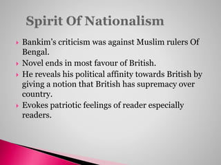 Bankim’s criticism was against Muslim rulers Of
Bengal.
 Novel ends in most favour of British.
 He reveals his political affinity towards British by
giving a notion that British has supremacy over
country.
 Evokes patriotic feelings of reader especially
readers.
 