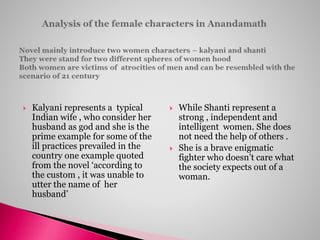  Kalyani represents a typical
Indian wife , who consider her
husband as god and she is the
prime example for some of the
ill practices prevailed in the
country one example quoted
from the novel ‘according to
the custom , it was unable to
utter the name of her
husband’
 While Shanti represent a
strong , independent and
intelligent women. She does
not need the help of others .
 She is a brave enigmatic
fighter who doesn’t care what
the society expects out of a
woman.
 