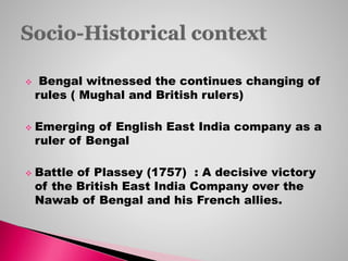  Bengal witnessed the continues changing of
rules ( Mughal and British rulers)
 Emerging of English East India company as a
ruler of Bengal
 Battle of Plassey (1757) : A decisive victory
of the British East India Company over the
Nawab of Bengal and his French allies.
 
