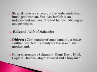  Shanti : She is a strong , brave, independent and
intelligent woman. She lives her life in an
independent manner. She had her own ideologies
and principles.
 Kalyani : Wife of Mahendra
 Dhiren : Commander of Anandamath . A brave
santhan who left his family for the sake of his
motherland.
 Other characters : Sukumari , Gouri Devi , Nimi,
Captain Thomas, Major Edward and a holy man.
 