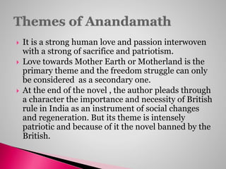  It is a strong human love and passion interwoven
with a strong of sacrifice and patriotism.
 Love towards Mother Earth or Motherland is the
primary theme and the freedom struggle can only
be considered as a secondary one.
 At the end of the novel , the author pleads through
a character the importance and necessity of British
rule in India as an instrument of social changes
and regeneration. But its theme is intensely
patriotic and because of it the novel banned by the
British.
 