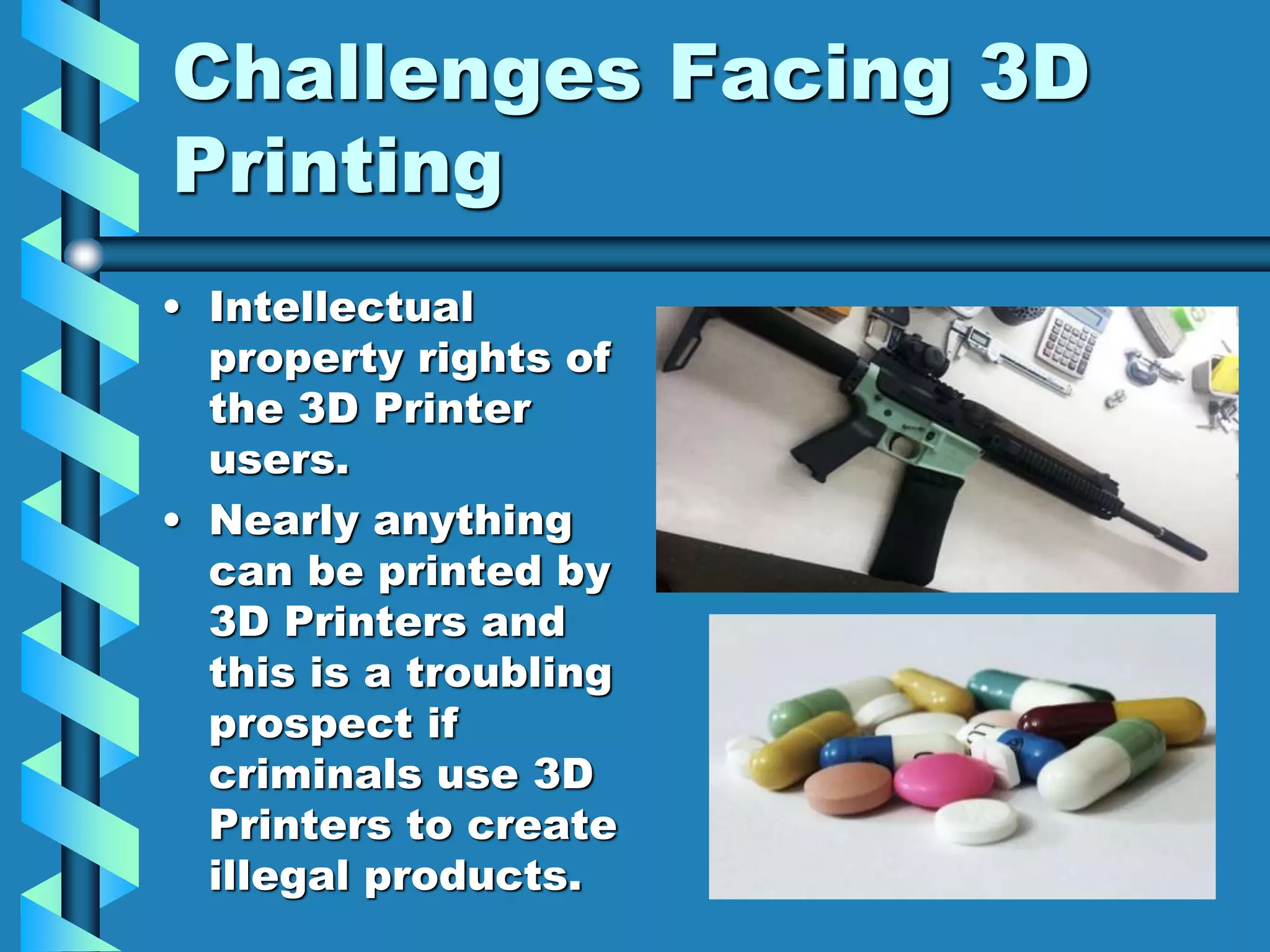 Challenges Facing 3D
Printing
• Intellectual
property rights of
the 3D Printer
users.
• Nearly anything
can be printed by
3D Printers and
this is a troubling
prospect if
criminals use 3D
Printers to create
illegal products.
 