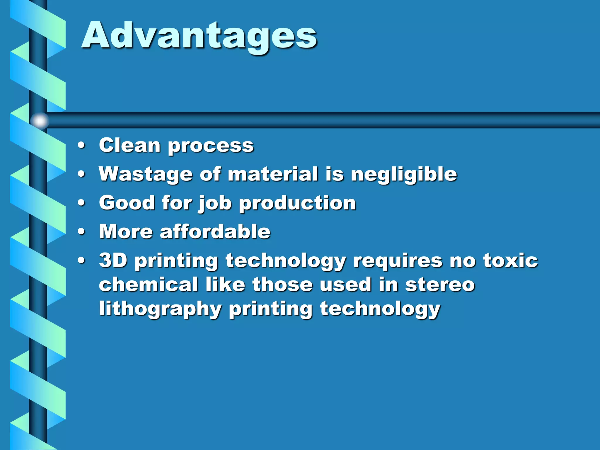 Advantages
• Clean process
• Wastage of material is negligible
• Good for job production
• More affordable
• 3D printing technology requires no toxic
chemical like those used in stereo
lithography printing technology
 