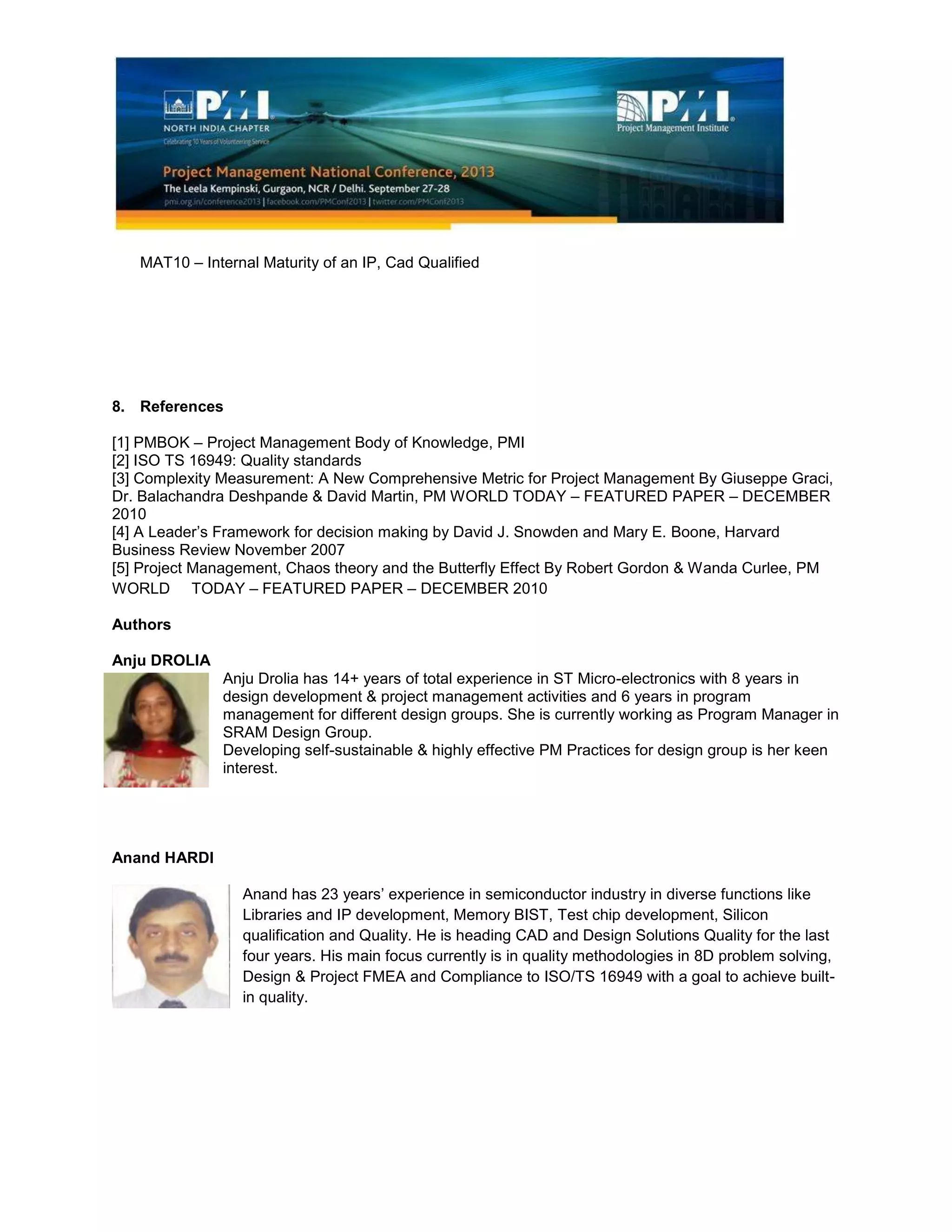 MAT10 – Internal Maturity of an IP, Cad Qualified
8. References
[1] PMBOK – Project Management Body of Knowledge, PMI
[2] ISO TS 16949: Quality standards
[3] Complexity Measurement: A New Comprehensive Metric for Project Management By Giuseppe Graci,
Dr. Balachandra Deshpande & David Martin, PM WORLD TODAY – FEATURED PAPER – DECEMBER
2010
[4] A Leader’s Framework for decision making by David J. Snowden and Mary E. Boone, Harvard
Business Review November 2007
[5] Project Management, Chaos theory and the Butterfly Effect By Robert Gordon & Wanda Curlee, PM
WORLD TODAY – FEATURED PAPER – DECEMBER 2010
Authors
Anju DROLIA
Anju Drolia has 14+ years of total experience in ST Micro-electronics with 8 years in
design development & project management activities and 6 years in program
management for different design groups. She is currently working as Program Manager in
SRAM Design Group.
Developing self-sustainable & highly effective PM Practices for design group is her keen
interest.
Anand HARDI
Anand has 23 years’ experience in semiconductor industry in diverse functions like
Libraries and IP development, Memory BIST, Test chip development, Silicon
qualification and Quality. He is heading CAD and Design Solutions Quality for the last
four years. His main focus currently is in quality methodologies in 8D problem solving,
Design & Project FMEA and Compliance to ISO/TS 16949 with a goal to achieve built-
in quality.
 