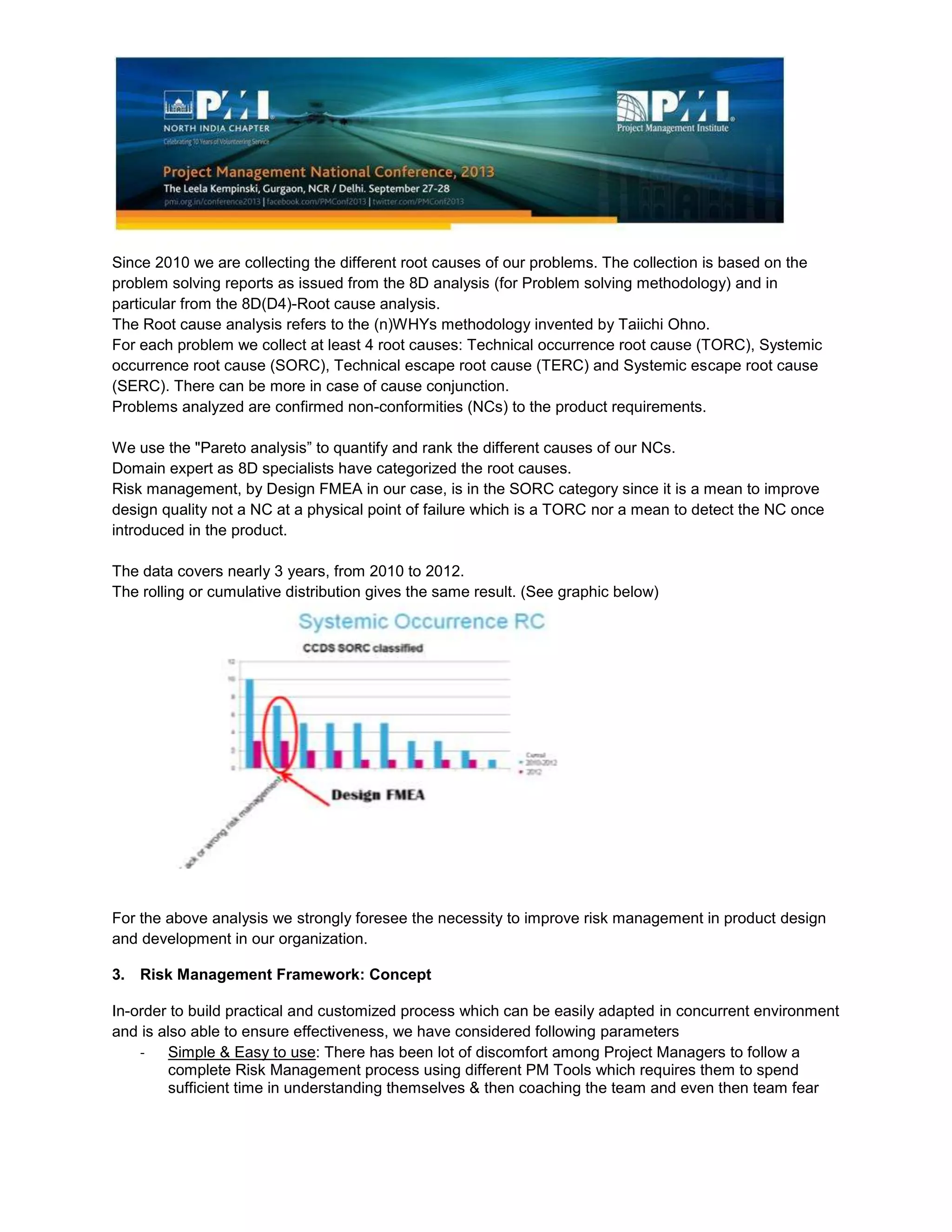 Since 2010 we are collecting the different root causes of our problems. The collection is based on the
problem solving reports as issued from the 8D analysis (for Problem solving methodology) and in
particular from the 8D(D4)-Root cause analysis.
The Root cause analysis refers to the (n)WHYs methodology invented by Taiichi Ohno.
For each problem we collect at least 4 root causes: Technical occurrence root cause (TORC), Systemic
occurrence root cause (SORC), Technical escape root cause (TERC) and Systemic escape root cause
(SERC). There can be more in case of cause conjunction.
Problems analyzed are confirmed non-conformities (NCs) to the product requirements.
We use the "Pareto analysis” to quantify and rank the different causes of our NCs.
Domain expert as 8D specialists have categorized the root causes.
Risk management, by Design FMEA in our case, is in the SORC category since it is a mean to improve
design quality not a NC at a physical point of failure which is a TORC nor a mean to detect the NC once
introduced in the product.
The data covers nearly 3 years, from 2010 to 2012.
The rolling or cumulative distribution gives the same result. (See graphic below)
For the above analysis we strongly foresee the necessity to improve risk management in product design
and development in our organization.
3. Risk Management Framework: Concept
In-order to build practical and customized process which can be easily adapted in concurrent environment
and is also able to ensure effectiveness, we have considered following parameters
- Simple & Easy to use: There has been lot of discomfort among Project Managers to follow a
complete Risk Management process using different PM Tools which requires them to spend
sufficient time in understanding themselves & then coaching the team and even then team fear
 