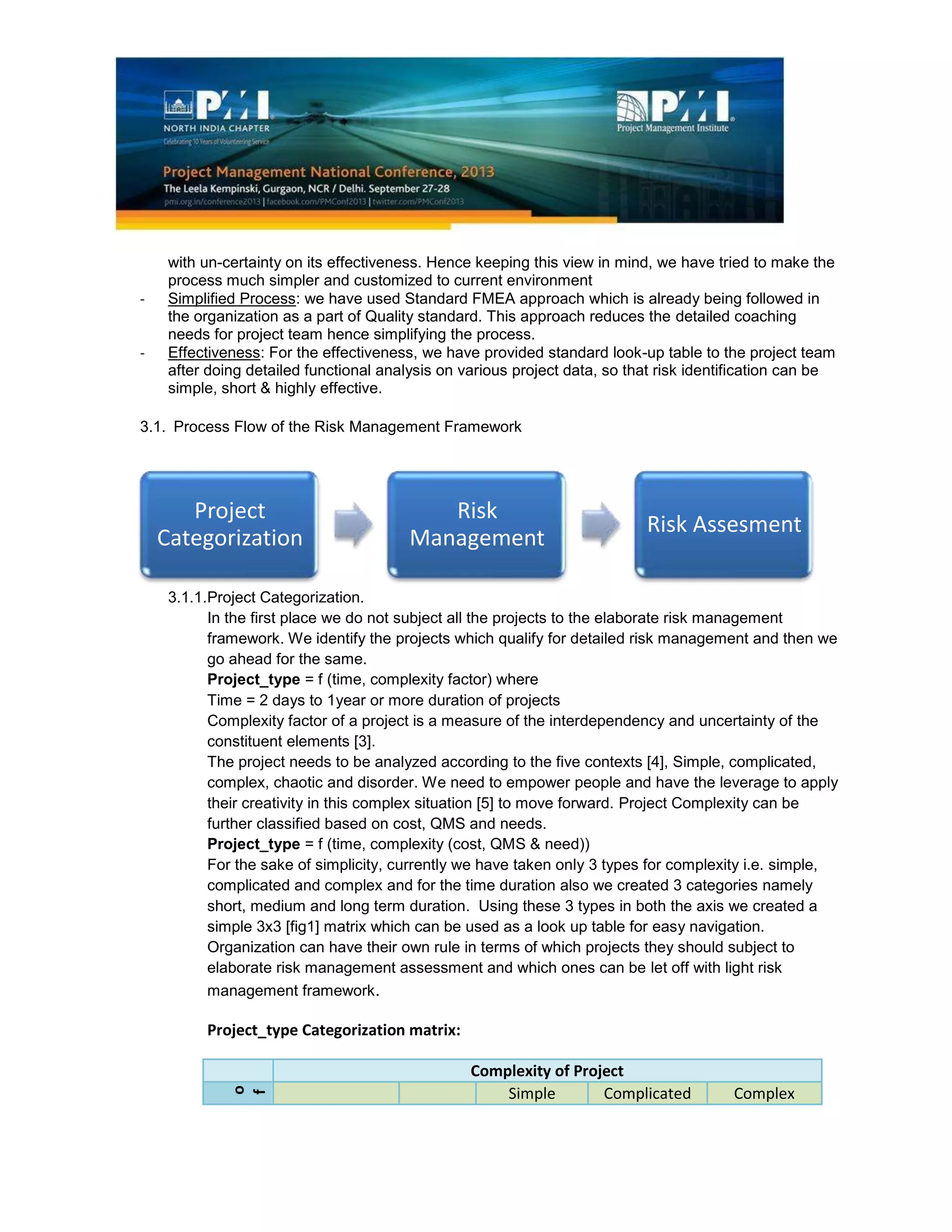 Project
Categorization
Risk
Management
Risk Assesment
with un-certainty on its effectiveness. Hence keeping this view in mind, we have tried to make the
process much simpler and customized to current environment
- Simplified Process: we have used Standard FMEA approach which is already being followed in
the organization as a part of Quality standard. This approach reduces the detailed coaching
needs for project team hence simplifying the process.
- Effectiveness: For the effectiveness, we have provided standard look-up table to the project team
after doing detailed functional analysis on various project data, so that risk identification can be
simple, short & highly effective.
3.1. Process Flow of the Risk Management Framework
3.1.1.Project Categorization.
In the first place we do not subject all the projects to the elaborate risk management
framework. We identify the projects which qualify for detailed risk management and then we
go ahead for the same.
Project_type = f (time, complexity factor) where
Time = 2 days to 1year or more duration of projects
Complexity factor of a project is a measure of the interdependency and uncertainty of the
constituent elements [3].
The project needs to be analyzed according to the five contexts [4], Simple, complicated,
complex, chaotic and disorder. We need to empower people and have the leverage to apply
their creativity in this complex situation [5] to move forward. Project Complexity can be
further classified based on cost, QMS and needs.
Project_type = f (time, complexity (cost, QMS & need))
For the sake of simplicity, currently we have taken only 3 types for complexity i.e. simple,
complicated and complex and for the time duration also we created 3 categories namely
short, medium and long term duration. Using these 3 types in both the axis we created a
simple 3x3 [fig1] matrix which can be used as a look up table for easy navigation.
Organization can have their own rule in terms of which projects they should subject to
elaborate risk management assessment and which ones can be let off with light risk
management framework.
Project_type Categorization matrix:
Complexity of Project
D
u
r
a
t
i
o
n
o
f
P
r
o
j
e
c
t
Simple Complicated Complex
 