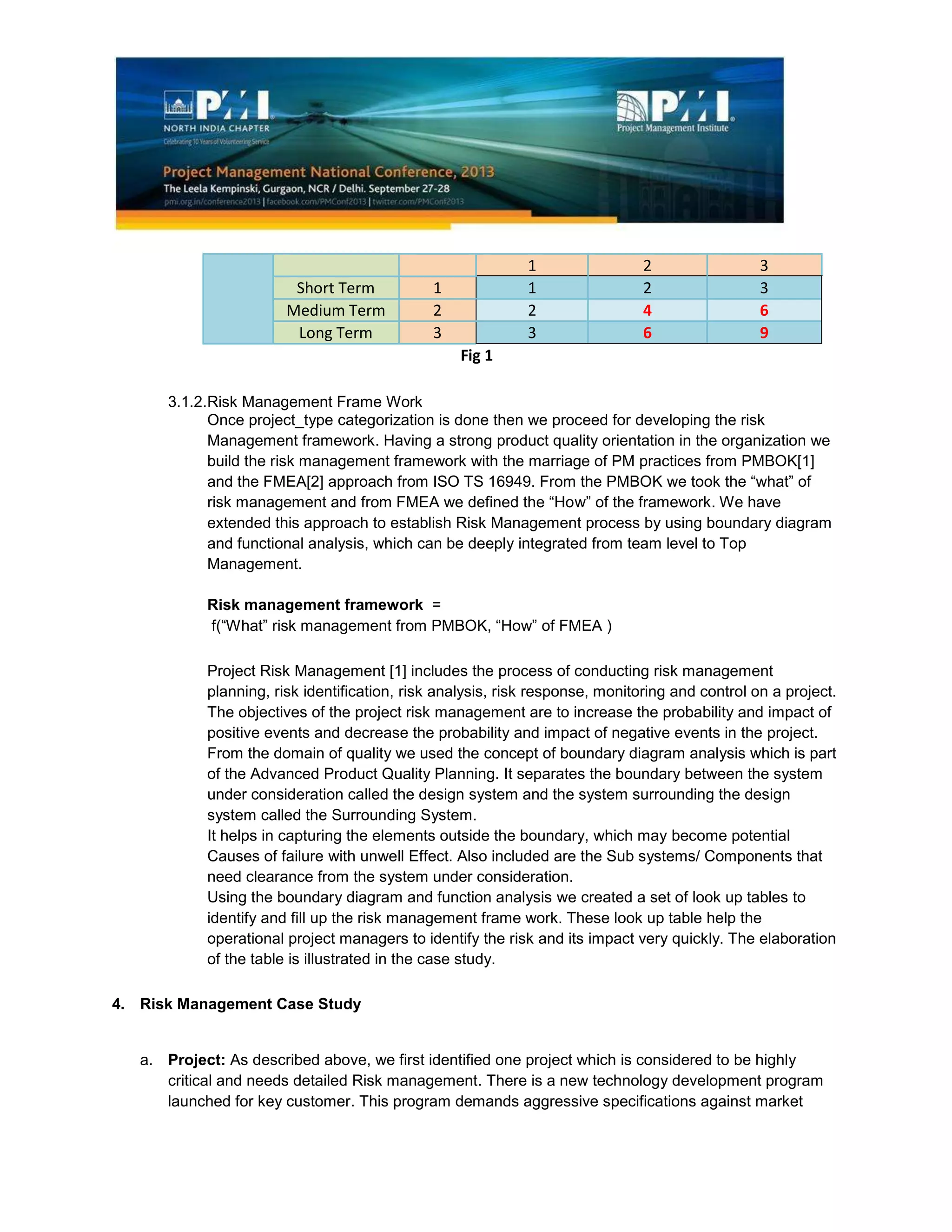 1 2 3
Short Term 1 1 2 3
Medium Term 2 2 4 6
Long Term 3 3 6 9
Fig 1
3.1.2.Risk Management Frame Work
Once project_type categorization is done then we proceed for developing the risk
Management framework. Having a strong product quality orientation in the organization we
build the risk management framework with the marriage of PM practices from PMBOK[1]
and the FMEA[2] approach from ISO TS 16949. From the PMBOK we took the “what” of
risk management and from FMEA we defined the “How” of the framework. We have
extended this approach to establish Risk Management process by using boundary diagram
and functional analysis, which can be deeply integrated from team level to Top
Management.
Risk management framework =
f(“What” risk management from PMBOK, “How” of FMEA )
Project Risk Management [1] includes the process of conducting risk management
planning, risk identification, risk analysis, risk response, monitoring and control on a project.
The objectives of the project risk management are to increase the probability and impact of
positive events and decrease the probability and impact of negative events in the project.
From the domain of quality we used the concept of boundary diagram analysis which is part
of the Advanced Product Quality Planning. It separates the boundary between the system
under consideration called the design system and the system surrounding the design
system called the Surrounding System.
It helps in capturing the elements outside the boundary, which may become potential
Causes of failure with unwell Effect. Also included are the Sub systems/ Components that
need clearance from the system under consideration.
Using the boundary diagram and function analysis we created a set of look up tables to
identify and fill up the risk management frame work. These look up table help the
operational project managers to identify the risk and its impact very quickly. The elaboration
of the table is illustrated in the case study.
4. Risk Management Case Study
a. Project: As described above, we first identified one project which is considered to be highly
critical and needs detailed Risk management. There is a new technology development program
launched for key customer. This program demands aggressive specifications against market
 