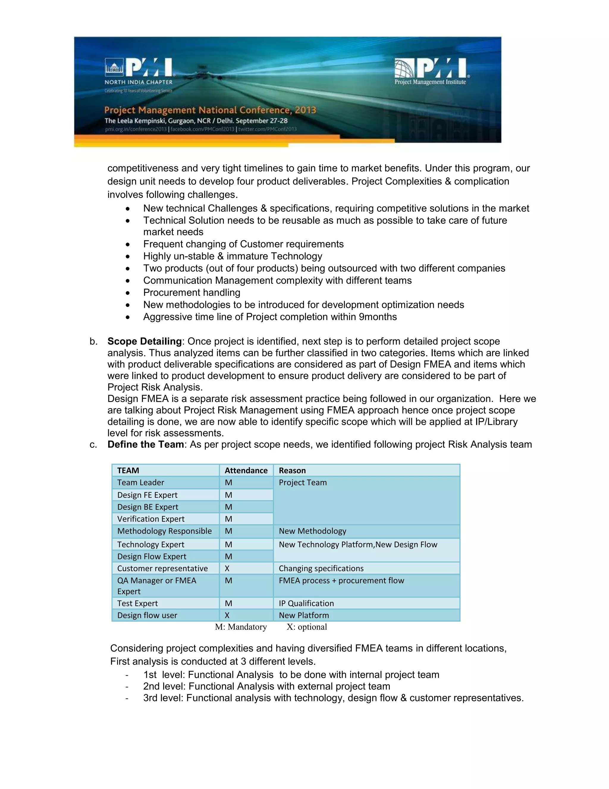 competitiveness and very tight timelines to gain time to market benefits. Under this program, our
design unit needs to develop four product deliverables. Project Complexities & complication
involves following challenges.
New technical Challenges & specifications, requiring competitive solutions in the market
Technical Solution needs to be reusable as much as possible to take care of future
market needs
Frequent changing of Customer requirements
Highly un-stable & immature Technology
Two products (out of four products) being outsourced with two different companies
Communication Management complexity with different teams
Procurement handling
New methodologies to be introduced for development optimization needs
Aggressive time line of Project completion within 9months
b. Scope Detailing: Once project is identified, next step is to perform detailed project scope
analysis. Thus analyzed items can be further classified in two categories. Items which are linked
with product deliverable specifications are considered as part of Design FMEA and items which
were linked to product development to ensure product delivery are considered to be part of
Project Risk Analysis.
Design FMEA is a separate risk assessment practice being followed in our organization. Here we
are talking about Project Risk Management using FMEA approach hence once project scope
detailing is done, we are now able to identify specific scope which will be applied at IP/Library
level for risk assessments.
c. Define the Team: As per project scope needs, we identified following project Risk Analysis team
TEAM Attendance Reason
Team Leader M Project Team
Design FE Expert M
Design BE Expert M
Verification Expert M
Methodology Responsible M New Methodology
Technology Expert M New Technology Platform,New Design Flow
Design Flow Expert M
Customer representative X Changing specifications
QA Manager or FMEA
Expert
M FMEA process + procurement flow
Test Expert M IP Qualification
Design flow user X New Platform
M: Mandatory X: optional
Considering project complexities and having diversified FMEA teams in different locations,
First analysis is conducted at 3 different levels.
- 1st level: Functional Analysis to be done with internal project team
- 2nd level: Functional Analysis with external project team
- 3rd level: Functional analysis with technology, design flow & customer representatives.
 