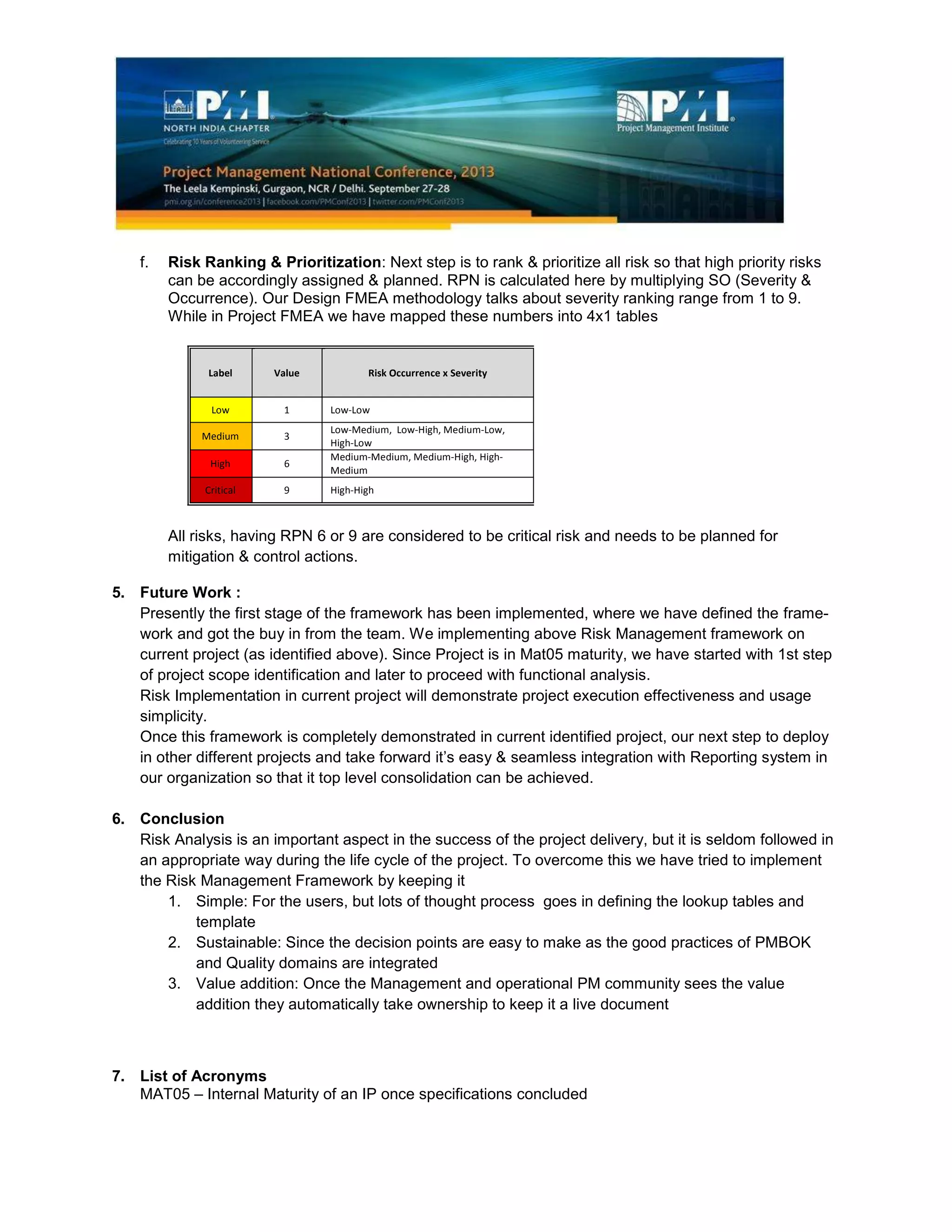 f. Risk Ranking & Prioritization: Next step is to rank & prioritize all risk so that high priority risks
can be accordingly assigned & planned. RPN is calculated here by multiplying SO (Severity &
Occurrence). Our Design FMEA methodology talks about severity ranking range from 1 to 9.
While in Project FMEA we have mapped these numbers into 4x1 tables
Label Value Risk Occurrence x Severity
Low 1 Low-Low
Medium 3
Low-Medium, Low-High, Medium-Low,
High-Low
High 6
Medium-Medium, Medium-High, High-
Medium
Critical 9 High-High
All risks, having RPN 6 or 9 are considered to be critical risk and needs to be planned for
mitigation & control actions.
5. Future Work :
Presently the first stage of the framework has been implemented, where we have defined the frame-
work and got the buy in from the team. We implementing above Risk Management framework on
current project (as identified above). Since Project is in Mat05 maturity, we have started with 1st step
of project scope identification and later to proceed with functional analysis.
Risk Implementation in current project will demonstrate project execution effectiveness and usage
simplicity.
Once this framework is completely demonstrated in current identified project, our next step to deploy
in other different projects and take forward it’s easy & seamless integration with Reporting system in
our organization so that it top level consolidation can be achieved.
6. Conclusion
Risk Analysis is an important aspect in the success of the project delivery, but it is seldom followed in
an appropriate way during the life cycle of the project. To overcome this we have tried to implement
the Risk Management Framework by keeping it
1. Simple: For the users, but lots of thought process goes in defining the lookup tables and
template
2. Sustainable: Since the decision points are easy to make as the good practices of PMBOK
and Quality domains are integrated
3. Value addition: Once the Management and operational PM community sees the value
addition they automatically take ownership to keep it a live document
7. List of Acronyms
MAT05 – Internal Maturity of an IP once specifications concluded
 