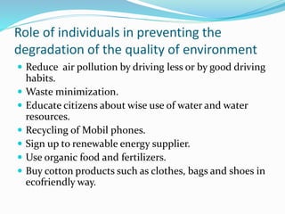 Role of individuals in preventing the
degradation of the quality of environment
 Reduce air pollution by driving less or by good driving
habits.
 Waste minimization.
 Educate citizens about wise use of water and water
resources.
 Recycling of Mobil phones.
 Sign up to renewable energy supplier.
 Use organic food and fertilizers.
 Buy cotton products such as clothes, bags and shoes in
ecofriendly way.
 