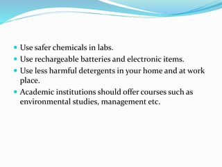  Use safer chemicals in labs.
 Use rechargeable batteries and electronic items.
 Use less harmful detergents in your home and at work
place.
 Academic institutions should offer courses such as
environmental studies, management etc.
 