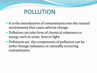 POLLUTION
 It is the introduction of contaminants into the natural
environment that cause adverse change.
 Pollution can take form of chemical substance or
energy such as noise, heat or light.
 Pollutants are the components of pollution can be
either foreign substance or naturally occurring
contaminants.
 