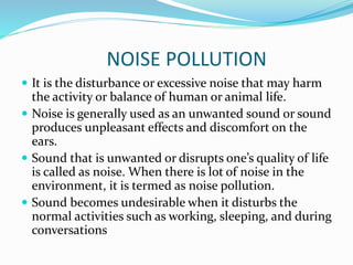 NOISE POLLUTION
 It is the disturbance or excessive noise that may harm
the activity or balance of human or animal life.
 Noise is generally used as an unwanted sound or sound
produces unpleasant effects and discomfort on the
ears.
 Sound that is unwanted or disrupts one’s quality of life
is called as noise. When there is lot of noise in the
environment, it is termed as noise pollution.
 Sound becomes undesirable when it disturbs the
normal activities such as working, sleeping, and during
conversations
 