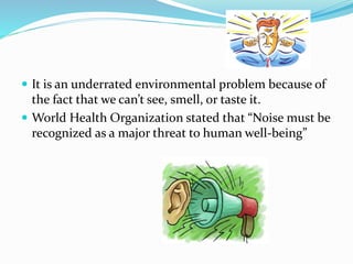  It is an underrated environmental problem because of
the fact that we can’t see, smell, or taste it.
 World Health Organization stated that “Noise must be
recognized as a major threat to human well-being”
 