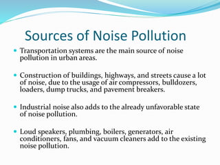 Sources of Noise Pollution
 Transportation systems are the main source of noise
pollution in urban areas.
 Construction of buildings, highways, and streets cause a lot
of noise, due to the usage of air compressors, bulldozers,
loaders, dump trucks, and pavement breakers.
 Industrial noise also adds to the already unfavorable state
of noise pollution.
 Loud speakers, plumbing, boilers, generators, air
conditioners, fans, and vacuum cleaners add to the existing
noise pollution.
 