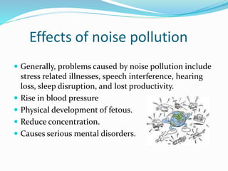 Effects of noise pollution
 Generally, problems caused by noise pollution include
stress related illnesses, speech interference, hearing
loss, sleep disruption, and lost productivity.
 Rise in blood pressure
 Physical development of fetous.
 Reduce concentration.
 Causes serious mental disorders.
 