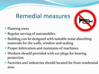 Remedial measures
 Planting trees
 Regular serving of automobiles.
 Building can be designed with suitable noise absorbing
materials for the walls, window and sealing
 Proper lubrication and maintains of machines.
 Workers should provided with ear plugs for hearing
protection.
 Factories and industries should located far from residential
area.
 