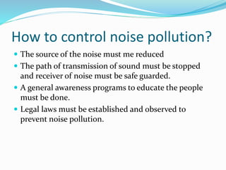 How to control noise pollution?
 The source of the noise must me reduced
 The path of transmission of sound must be stopped
and receiver of noise must be safe guarded.
 A general awareness programs to educate the people
must be done.
 Legal laws must be established and observed to
prevent noise pollution.
 