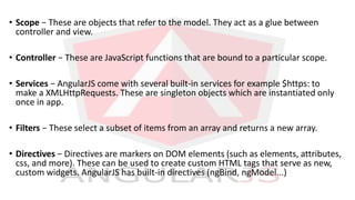 • Scope − These are objects that refer to the model. They act as a glue between
controller and view.
• Controller − These are JavaScript functions that are bound to a particular scope.
• Services − AngularJS come with several built-in services for example $https: to
make a XMLHttpRequests. These are singleton objects which are instantiated only
once in app.
• Filters − These select a subset of items from an array and returns a new array.
• Directives − Directives are markers on DOM elements (such as elements, attributes,
css, and more). These can be used to create custom HTML tags that serve as new,
custom widgets. AngularJS has built-in directives (ngBind, ngModel...)
 