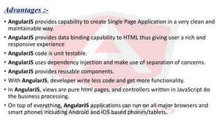 Advantages :-
• AngularJS provides capability to create Single Page Application in a very clean and
maintainable way.
• AngularJS provides data binding capability to HTML thus giving user a rich and
responsive experience
• AngularJS code is unit testable.
• AngularJS uses dependency injection and make use of separation of concerns.
• AngularJS provides reusable components.
• With AngularJS, developer write less code and get more functionality.
• In AngularJS, views are pure html pages, and controllers written in JavaScript do
the business processing.
• On top of everything, AngularJS applications can run on all major browsers and
smart phones including Android and iOS based phones/tablets.
 