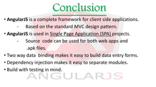 Conclusion
• AngularJS is a complete framework for client side applications.
- Based on the standard MVC design pattern.
• AngularJS is used in Single Page Application (SPA) projects.
- Source code can be used for both web apps and
.apk files.
• Two way data binding makes it easy to build data entry forms.
• Dependency injection makes it easy to separate modules.
• Build with testing in mind.
 
