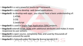 • AngularJS is a very powerful JavaScript Framework.
• AngularJS is used to develop web based applications.
• AngularJS to develop web apps , you should have a basic understanding of:
1.HTML
2.CSS
3.JavaScript
• AngularJS is used in Single Page Application (SPA) projects.
• AngularJS extends HTML DOM with additional attributes and makes it more
responsive to user actions.
• AngularJS is open source, completely free, and used by thousands of
developers around the world.
• AngularJS is licensed under the Apache license version 2.0.
 