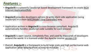 Features :-
• AngularJS is a powerful JavaScript based development framework to create RICH
Internet Application(RIA).
• AngularJS provides developers options to write client side application (using
JavaScript) in a clean MVC(Model View Controller) way.
• Application written in AngularJS is cross-browser compliant. AngularJS
automatically handles JavaScript code suitable for each browser.
• AngularJS is open source, completely free, and used by thousands of developers
around the world. It is licensed under the Apache License version 2.0.
• Overall, AngularJS is a framework to build large scale and high performance web
application while keeping them as easy-to-maintain.
 