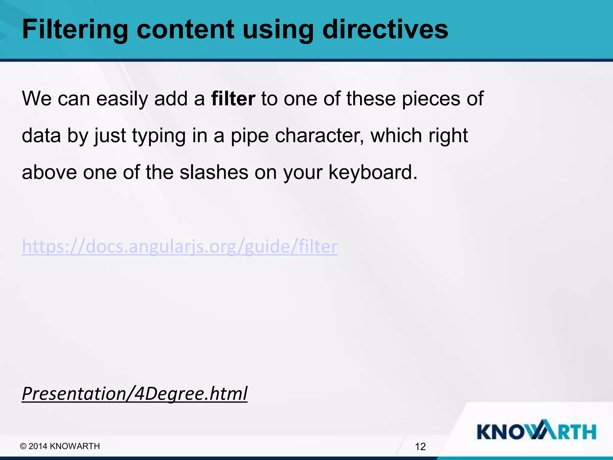 SLIDE TITLE
▪ Click to edit Master text styles
▪ Second level
▪ Third level
▪ Fourth level
▪ Fifth level
12© 2014 KNOWARTH
Filtering content using directives
We can easily add a filter to one of these pieces of
data by just typing in a pipe character, which right
above one of the slashes on your keyboard.
https://docs.angularjs.org/guide/filter
Presentation/4Degree.html
 